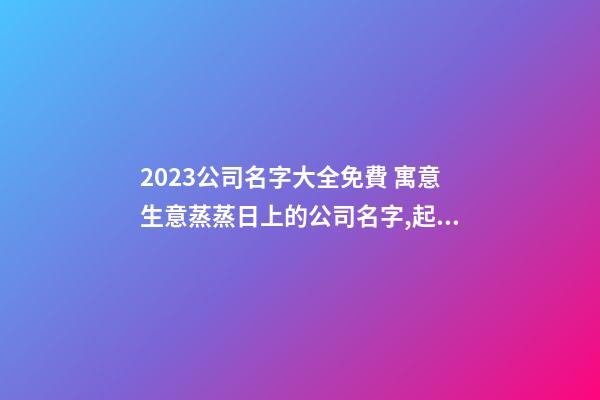 2023公司名字大全免費 寓意生意蒸蒸日上的公司名字,起名之家-第1張-公司起名-玄機派